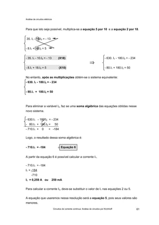 Análise de circuitos elétricos
Circuitos de corrente contínua: Análise de circuitos por Kirchhoff 61
Para que isto seja possível, multiplica-se a equação 5 por 10 e a equação 2 por 18.
35. I1 - 10.I3 = - 13
- 8.I1 + 18.I3 = 5
- 35. I1 - 10.I3 = - 13 (X18) - 630. I1 - 180.I3 = - 234
⇒⇒
- 8.I1 + 18.I3 = 5 (X10) - 80.I1 + 180.I3 = 50
No entanto, após as multiplicações obtém-se o sistema equivalente:
- 630. I1 - 180.I3 = - 234
- 80.I1 + 180.I3 = 50
Para eliminar a variável I3, faz se uma soma algébrica das equações obtidas nesse
novo sistema.
- 630.I1 - 180.I3 = - 234
- 80.I1 + 180.I3 = 50
- 710.I1 + 0 = -184
Logo, o resultado dessa soma algébrica é:
- 710.I1 = -184 ⇐
A partir da equação 6 é possível calcular a corrente I1.
- 710.I1 = -184
I1 = -184
-710
I1 = 0,259 A ou 259 mA
Para calcular a corrente I3, deve-se substituir o valor de I1 nas equações 2 ou 5.
A equação que usaremos nessa resolução será a equação 5, pois seus valores são
menores.
Equação 6
 