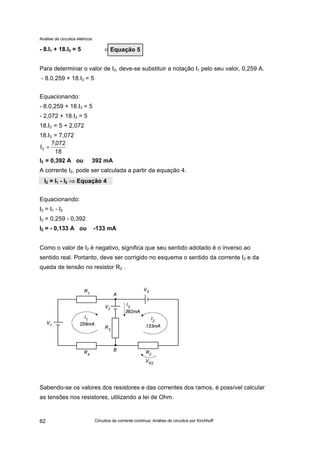 Análise de circuitos elétricos
Circuitos de corrente contínua: Análise de circuitos por Kirchhoff62
- 8.I1 + 18.I3 = 5 ⇐
Para determinar o valor de I3, deve-se substituir a notação I1 pelo seu valor, 0,259 A.
- 8.0,259 + 18.I3 = 5
Equacionando:
- 8.0,259 + 18.I3 = 5
- 2,072 + 18.I3 = 5
18.I3 = 5 + 2,072
18.I3 = 7,072
I3 = 0,392 A ou 392 mA
A corrente I2, pode ser calculada a partir da equação 4.
Equacionando:
I2 = I1 - I3
I2 = 0,259 - 0,392
I2 = - 0,133 A ou -133 mA
Como o valor de I2 é negativo, significa que seu sentido adotado é o inverso ao
sentido real. Portanto, deve ser corrigido no esquema o sentido da corrente I2 e da
queda de tensão no resistor R2 .
Sabendo-se os valores dos resistores e das correntes dos ramos, é possível calcular
as tensões nos resistores, utilizando a lei de Ohm.
Equação 5
18
072,7
I3 =
I2 = I1 - I3 ⇒⇒ Equação 4
 