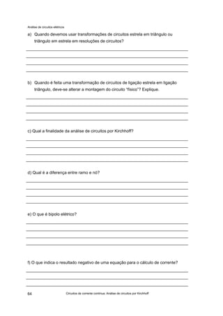Análise de circuitos elétricos
Circuitos de corrente contínua: Análise de circuitos por Kirchhoff64
a) Quando devemos usar transformações de circuitos estrela em triângulo ou
triângulo em estrela em resoluções de circuitos?
b) Quando é feita uma transformação de circuitos de ligação estrela em ligação
triângulo, deve-se alterar a montagem do circuito “físico”? Explique.
c) Qual a finalidade da análise de circuitos por Kirchhoff?
d) Qual é a diferença entre ramo e nó?
e) O que é bipolo elétrico?
f) O que indica o resultado negativo de uma equação para o cálculo de corrente?
 