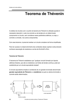 Análise de circuitos elétricos
Circuitos de corrente contínua: Teorema de Thévenin68
Teorema de Thévenin
A análise de circuitos com o auxílio do teorema de Thévenin é utilizada quando é
necessário descobrir o valor da corrente ou da tensão em um determinado
componente no circuito, sem considerar esses parâmetros elétricos, ou seja, a
corrente e a tensão, nos outros componentes.
Com esse teorema, é possível analisar um circuito complexo de forma simplificada.
Para ter sucesso no desenvolvimento dos conteúdos desse capítulo você já deverá
conhecer associação de resistores e as leis de Kirchhoff e Ohm.
Teorema de Thévenin
O teorema de Thévenin estabelece que “qualquer circuito formado por bipolos
elétricos lineares, que são os resistores e as fontes de tensão contínua, pode ser
substituído por um circuito equivalente simples”.
O circuito equivalente simples é constituído de um gerador de tensão denominado
gerador equivalente de Thévenin e a resistência na qual os valores de tensão e
corrente serão determinados.
 