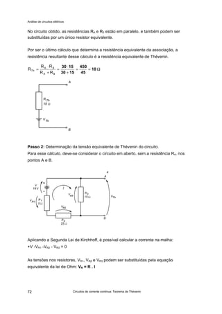 Análise de circuitos elétricos
Circuitos de corrente contínua: Teorema de Thévenin72
No circuito obtido, as resistências RA e R3 estão em paralelo, e também podem ser
substituídas por um único resistor equivalente.
Por ser o último cálculo que determina a resistência equivalente da associação, a
resistência resultante desse cálculo é a resistência equivalente de Thévenin.
Passo 2: Determinação da tensão equivalente de Thévenin do circuito.
Para esse cálculo, deve-se considerar o circuito em aberto, sem a resistência R4, nos
pontos A e B.
Aplicando a Segunda Lei de Kirchhoff, é possível calcular a corrente na malha:
+V -VR1 -VR2 - VR3 = 0
As tensões nos resistores, VR1, VR2 e VR3 podem ser substituídas pela equação
equivalente da lei de Ohm: VR = R . I
Ω==
+
⋅
=
+
⋅
= 10
45
450
1530
1530
3
3
RR
RR
R
A
A
Th
 