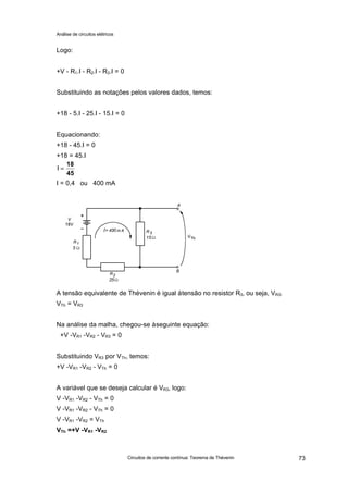 Análise de circuitos elétricos
Circuitos de corrente contínua: Teorema de Thévenin 73
Logo:
+V - R1.I - R2.I - R3.I = 0
Substituindo as notações pelos valores dados, temos:
+18 - 5.I - 25.I - 15.I = 0
Equacionando:
+18 - 45.I = 0
+18 = 45.I
I = 0,4 ou 400 mA
A tensão equivalente de Thévenin é igual àtensão no resistor R3, ou seja, VR3.
VTh = VR3
Na análise da malha, chegou-se àseguinte equação:
+V -VR1 -VR2 - VR3 = 0
Substituindo VR3 por VTh, temos:
+V -VR1 -VR2 - VTh = 0
A variável que se deseja calcular é VR3, logo:
V -VR1 -VR2 - VTh = 0
V -VR1 -VR2 - VTh = 0
V -VR1 -VR2 = VTh
VTh =+V -VR1 -VR2
45
18
=I
 