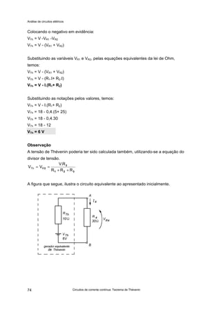 Análise de circuitos elétricos
Circuitos de corrente contínua: Teorema de Thévenin74
Colocando o negativo em evidência:
VTh = V -VR1 -VR2
VTh = V - (VR1 + VR2)
Substituindo as variáveis VR1 e VR2, pelas equações equivalentes da lei de Ohm,
temos:
VTh = V - (VR1 + VR2)
VTh = V - (R1.I+ R2.I)
VTh = V - I.(R1+ R2)
Substituindo as notações pelos valores, temos:
VTh = V - I.(R1+ R2)
VTh = 18 - 0,4.(5+ 25)
VTh = 18 - 0,4.30
VTh = 18 - 12
VTh = 6 V
Observação
A tensão de Thévenin poderia ter sido calculada também, utilizando-se a equação do
divisor de tensão.
A figura que segue, ilustra o circuito equivalente ao apresentado inicialmente.
321
3
3
RRR
R.V
VV RTh
++
==
 