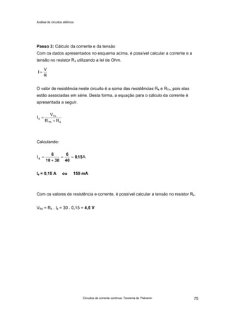 Análise de circuitos elétricos
Circuitos de corrente contínua: Teorema de Thévenin 75
Passo 3: Cálculo da corrente e da tensão
Com os dados apresentados no esquema acima, é possível calcular a corrente e a
tensão no resistor R4 utilizando a lei de Ohm.
O valor de resistência neste circuito é a soma das resistências R4 e RTh, pois elas
estão associadas em série. Desta forma, a equação para o cálculo da corrente é
apresentada a seguir.
Calculando:
I4 = 0,15 A ou 150 mA
Com os valores de resistência e corrente, é possível calcular a tensão no resistor R4.
VR4 = R4 . I4 = 30 . 0,15 = 4,5 V
R
V
I =
4Th
Th
4
RR
V
I
+
=
A,I 150
40
6
3010
6
4 ==
+
=
 