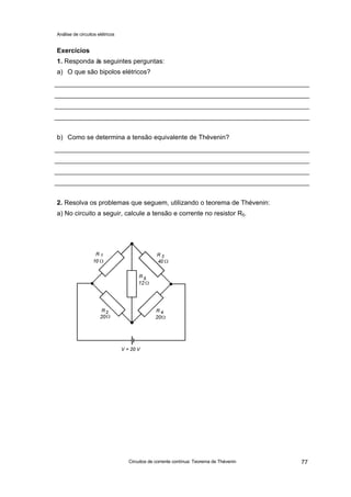 Análise de circuitos elétricos
Circuitos de corrente contínua: Teorema de Thévenin 77
Exercícios
1. Responda às seguintes perguntas:
a) O que são bipolos elétricos?
b) Como se determina a tensão equivalente de Thévenin?
2. Resolva os problemas que seguem, utilizando o teorema de Thévenin:
a) No circuito a seguir, calcule a tensão e corrente no resistor R5.
 