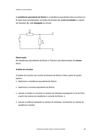 Análise de circuitos elétricos
Circuitos de corrente contínua: Teorema de Norton 81
A resistência equivalente de Norton é a resistência equivalente entre os pontos A e
B, após duas considerações: as fontes de tensões são curto-circuitadas e o bipolo
de interesse, RL, está desligado do circuito.
Observação
As resistências equivalentes de Norton e Thévenin são determinadas da mesma
forma.
Análise de circuitos
A análise de circuitos com auxílio do teorema de Norton é feita a partir de quatro
passos:
• determinar a resistência equivalente de Norton;
• determinar a corrente equivalente de Norton;
• calcular a tensão e a corrente no resistor de interesse empregando a Lei de Ohm,
a partir dos valores de resistência e corrente de Norton; e
• calcular a potência dissipada no resistor de interesse, conhecendo os valores de
resistência e tensão.
 