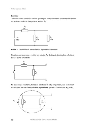 Análise de circuitos elétricos
Circuitos de corrente contínua: Teorema de Norton82
Exemplo
Tomando como exemplo o circuito que segue, serão calculados os valores de tensão,
corrente e a potência dissipada no resistor R3.
Passo 1: Determinação da resistência equivalente de Norton.
Para isso, considera-se o resistor em estudo, R3, desligado do circuito e a fonte de
tensão curto-circuitada.
Na associação resultante, temos os resistores R1 e R2 em paralelo, que podem ser
substituídos por um único resistor equivalente, que será chamado de REQ ou RT.
 