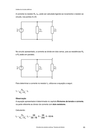 Análise de circuitos elétricos
Circuitos de corrente contínua: Teorema de Norton 85
A corrente no resistor R3, IR3, pode ser calculada ligando-se novamente o resistor ao
circuito, nos pontos A e B.
No circuito apresentado, a corrente se divide em dois ramos, pois as resistências RN
e R3 estão em paralelo.
Para determinar a corrente no resistor I3, utiliza-se a equação a seguir.
Observação
A equação apresentada é determinada no capítulo Divisores de tensão e corrente,
na parte referente ao divisor de corrente com dois resistores.
Calculando:
N
3N
N
3 I
RR
R
I ⋅
+
=
A0,53
621
63
3
1863
63
3
3 =⋅=⋅
+
=⋅
+
=
,
,
,
,
I
RR
R
I N
N
N
 