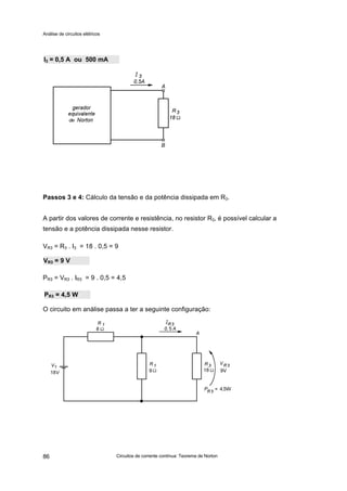 Análise de circuitos elétricos
Circuitos de corrente contínua: Teorema de Norton86
Passos 3 e 4: Cálculo da tensão e da potência dissipada em R3.
A partir dos valores de corrente e resistência, no resistor R3, é possível calcular a
tensão e a potência dissipada nesse resistor.
VR3 = R3 . I3 = 18 . 0,5 = 9
PR3 = VR3 . IR3 = 9 . 0,5 = 4,5
O circuito em análise passa a ter a seguinte configuração:
VR3 = 9 V
PR3 = 4,5 W
I3 = 0,5 A ou 500 mA
 