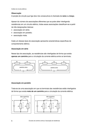 Análise de circuitos elétricos
Circuitos de corrente contínua: Associação de resistências6
Observação
A porção do circuito que liga dois nós consecutivos é chamada de ramo ou braço.
Apesar do número de associações diferentes que se pode obter interligando
resistências em um circuito elétrico, todas essas associações classificam-se a partir
de três designações básicas:
• associação em série;
• associação em paralelo;
• associação mista.
Cada um desses tipos de associação apresenta características específicas de
comportamento elétrico.
Associação em série
Nesse tipo de associação, as resistências são interligadas de forma que exista
apenas um caminho para a circulação da corrente elétrica entre os terminais.
Associação em paralelo
Trata-se de uma associação em que os terminais das resistências estão interligados
de forma que exista mais de um caminho para a circulação da corrente elétrica.
 