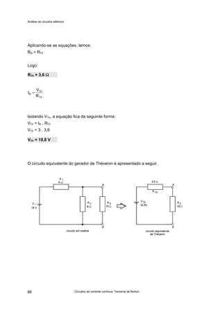 Análise de circuitos elétricos
Circuitos de corrente contínua: Teorema de Norton88
Aplicando-se as equações, temos:
RN = RTh
Logo:
Isolando VTh, a equação fica da seguinte forma:
VTh = IN . RTh
VTh = 3 . 3,6
O circuito equivalente do gerador de Thévenin é apresentado a seguir.
RTh = 3,6 ΩΩ
VTh = 10,8 V
Th
Th
N
R
V
I =
 