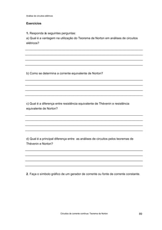 Análise de circuitos elétricos
Circuitos de corrente contínua: Teorema de Norton 89
Exercícios
1. Responda às seguintes perguntas:
a) Qual é a vantagem na utilização do Teorema de Norton em análises de circuitos
elétricos?
b) Como se determina a corrente equivalente de Norton?
c) Qual é a diferença entre resistência equivalente de Thévenin e resistência
equivalente de Norton?
d) Qual é a principal diferença entre as análises de circuitos pelos teoremas de
Thévenin e Norton?
2. Faça o símbolo gráfico de um gerador de corrente ou fonte de corrente constante.
 