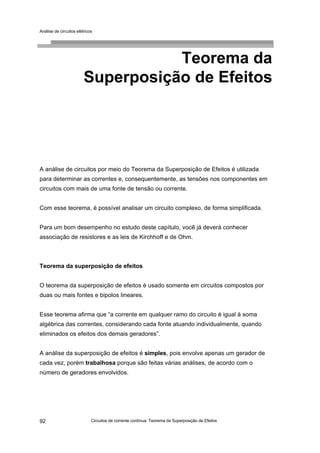 Análise de circuitos elétricos
Circuitos de corrente contínua: Teorema da Superposição de Efeitos92
Teorema da
Superposição de Efeitos
A análise de circuitos por meio do Teorema da Superposição de Efeitos é utilizada
para determinar as correntes e, consequentemente, as tensões nos componentes em
circuitos com mais de uma fonte de tensão ou corrente.
Com esse teorema, é possível analisar um circuito complexo, de forma simplificada.
Para um bom desempenho no estudo deste capítulo, você já deverá conhecer
associação de resistores e as leis de Kirchhoff e de Ohm.
Teorema da superposição de efeitos
O teorema da superposição de efeitos é usado somente em circuitos compostos por
duas ou mais fontes e bipolos lineares.
Esse teorema afirma que “a corrente em qualquer ramo do circuito é igual à soma
algébrica das correntes, considerando cada fonte atuando individualmente, quando
eliminados os efeitos dos demais geradores”.
A análise da superposição de efeitos é simples, pois envolve apenas um gerador de
cada vez, porém trabalhosa porque são feitas várias análises, de acordo com o
número de geradores envolvidos.
 