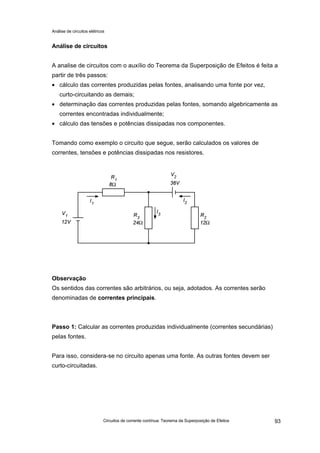 Análise de circuitos elétricos
Circuitos de corrente contínua: Teorema da Superposição de Efeitos 93
Análise de circuitos
A analise de circuitos com o auxílio do Teorema da Superposição de Efeitos é feita a
partir de três passos:
• cálculo das correntes produzidas pelas fontes, analisando uma fonte por vez,
curto-circuitando as demais;
• determinação das correntes produzidas pelas fontes, somando algebricamente as
correntes encontradas individualmente;
• cálculo das tensões e potências dissipadas nos componentes.
Tomando como exemplo o circuito que segue, serão calculados os valores de
correntes, tensões e potências dissipadas nos resistores.
Observação
Os sentidos das correntes são arbitrários, ou seja, adotados. As correntes serão
denominadas de correntes principais.
Passo 1: Calcular as correntes produzidas individualmente (correntes secundárias)
pelas fontes.
Para isso, considera-se no circuito apenas uma fonte. As outras fontes devem ser
curto-circuitadas.
 