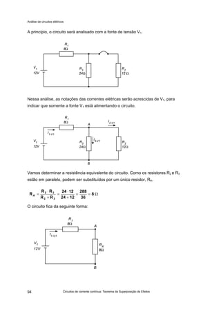 Análise de circuitos elétricos
Circuitos de corrente contínua: Teorema da Superposição de Efeitos94
A princípio, o circuito será analisado com a fonte de tensão V1.
Fig 02
Nessa análise, as notações das correntes elétricas serão acrescidas de V1, para
indicar que somente a fonte V1 está alimentando o circuito.
Vamos determinar a resistência equivalente do circuito. Como os resistores R2 e R3
estão em paralelo, podem ser substituídos por um único resistor, RA.
O circuito fica da seguinte forma:
Ω==
+
⋅
=
+
⋅
= 8
36
288
1224
1224
RR
RR
R
32
32
A
 