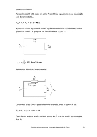 Análise de circuitos elétricos
Circuitos de corrente contínua: Teorema da Superposição de Efeitos 95
As resistências R1 e RA estão em série. A resistência equivalente dessa associação
será denominada REQ.
REQ = R1 + RA = 8 + 8 = 16 ΩΩ
A partir do circuito equivalente obtido, é possível determinar a corrente secundária
que sai da fonte V1, e que pode ser denominada de I1-V1 ou I11.
Retornando ao circuito anterior temos:
Utilizando a lei de Ohm, é possível calcular a tensão, entre os pontos A e B.
VAB = RA . I1-V1 = 8 . 0,75 = 6 V
Desta forma, temos a tensão entre os pontos A e B, que é a tensão nos resistores
R2 e R3.
mA750ouA0,75
16
12
I V1-1 ====
 