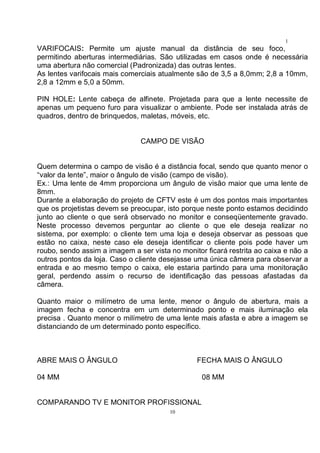10
1
0VARIFOCAIS: Permite um ajuste manual da distância de seu foco,
permitindo aberturas intermediárias. São utilizadas em casos onde é necessária
uma abertura não comercial (Padronizada) das outras lentes.
As lentes varifocais mais comerciais atualmente são de 3,5 a 8,0mm; 2,8 a 10mm,
2,8 a 12mm e 5,0 a 50mm.
PIN HOLE: Lente cabeça de alfinete. Projetada para que a lente necessite de
apenas um pequeno furo para visualizar o ambiente. Pode ser instalada atrás de
quadros, dentro de brinquedos, maletas, móveis, etc.
CAMPO DE VISÃO
Quem determina o campo de visão é a distância focal, sendo que quanto menor o
“valor da lente”, maior o ângulo de visão (campo de visão).
Ex.: Uma lente de 4mm proporciona um ângulo de visão maior que uma lente de
8mm.
Durante a elaboração do projeto de CFTV este é um dos pontos mais importantes
que os projetistas devem se preocupar, isto porque neste ponto estamos decidindo
junto ao cliente o que será observado no monitor e conseqüentemente gravado.
Neste processo devemos perguntar ao cliente o que ele deseja realizar no
sistema, por exemplo: o cliente tem uma loja e deseja observar as pessoas que
estão no caixa, neste caso ele deseja identificar o cliente pois pode haver um
roubo, sendo assim a imagem a ser vista no monitor ficará restrita ao caixa e não a
outros pontos da loja. Caso o cliente desejasse uma única câmera para observar a
entrada e ao mesmo tempo o caixa, ele estaria partindo para uma monitoração
geral, perdendo assim o recurso de identificação das pessoas afastadas da
câmera.
Quanto maior o milímetro de uma lente, menor o ângulo de abertura, mais a
imagem fecha e concentra em um determinado ponto e mais iluminação ela
precisa . Quanto menor o milímetro de uma lente mais afasta e abre a imagem se
distanciando de um determinado ponto específico.
ABRE MAIS O ÂNGULO FECHA MAIS O ÂNGULO
04 MM 08 MM
COMPARANDO TV E MONITOR PROFISSIONAL
 