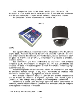 12
1
2São apropriadas para locais onde temos uma deficiência de
iluminação e onde ocorre grande variação de luz. É indicada para ambientes
externos e locais internos onde precisamos de melhor definição das imagens.
Ex: Shoppings Centers, supermercados, presídios, etc..
SPEED
DOME
São equipamentos que possuem os sistemas integrados de: Pan Tilt, câmera
e lente zoom. Possuem movimento de varredura horizontal / vertical e Receiver
para endereçamento das câmeras, movimento rápido, rotação contínua de 360º,
posições pré-determinadas (PRESET), configuração de percursos e entradas /
saídas de alarme.
São comandadas por mesa controladora ou dispositivos com protocolo
compatível (DVR, Transmissores de Imagem, etc). Por sua versatilidade, são
utilizadas em locais com inúmeros pontos a serem monitorados, como Shoppings,
Supermercados, etc.
Podem ser aplicadas em área externa e interna em conformidade com o tipo
de ambiente: normal, lowlight e day night. Atualmente os modelos mais
encontrados são Low light e Day Night devido ao custo benefício.
Muita atenção na aplicação de Speed Dome em área externa; é necessário o
uso de Caixas de Proteção e Suportes especiais, com VENTILAÇÃO E
CALEFAÇÃO para proteger o equipamento contra intempéries e vandalismo.
Atualmente a Speed Dome Low Light apresenta melhor performance em
resolução, zoom e WDR incorporado (compensação de luz de fundo) em relação a
outras Speeds encontradas no mercado.
CONTROLADORES PARA SPEED DOME
 