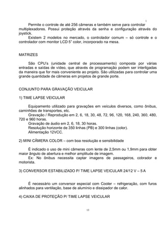 13
1
3Permite o controle de até 256 câmeras e também serve para controlar
multiplexadores. Possui proteção através da senha e configuração através do
joystick.
Existem 2 modelos no mercado, o controlador comum – só controle e o
controlador com monitor LCD 5” color, incorporado na mesa.
MATRIZES
São CPU’s (unidade central de processamento) composta por várias
entradas e saídas de vídeo, que através de programação podem ser interligadas
da maneira que for mais conveniente ao projeto. São utilizadas para controlar uma
grande quantidade de câmeras em projetos de grande porte.
CONJUNTO PARA GRAVAÇÃO VEICULAR
1) TIME LAPSE VEICULAR
Equipamento utilizado para gravações em veículos diversos, como ônibus,
caminhões de transportes, etc.
Gravação / Reprodução em 2, 6, 18, 30, 48, 72, 96, 120, 168, 240, 360, 480,
720 e 960 horas.
Gravação de áudio em 2, 6, 18, 30 horas.
Resolução horizonte de 350 linhas (PB) e 300 linhas (color).
Alimentação 12VCC.
2) MINI CÂMERA COLOR – com boa resolução e sensibilidade
É indicado o uso de mini câmeras com lente de 2,5mm ou 1,9mm para obter
maior ângulo de abertura e melhor amplitude de imagem.
Ex: No ônibus necessita captar imagens de passageiros, cobrador e
motorista.
3) CONVERSOR ESTABILIZADO P/ TIME LAPSE VEICULAR 24/12 V – 5 A
É necessário um conversor especial com Cooler – refrigeração, com furos
alinhados para ventilação, base de alumínio e dissipador de calor.
4) CAIXA DE PROTEÇÃO P/ TIME LAPSE VEICULAR
 