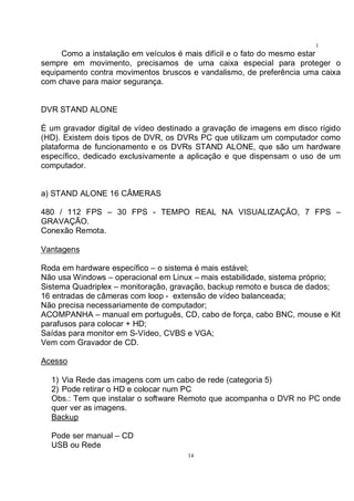 14
1
4Como a instalação em veículos é mais difícil e o fato do mesmo estar
sempre em movimento, precisamos de uma caixa especial para proteger o
equipamento contra movimentos bruscos e vandalismo, de preferência uma caixa
com chave para maior segurança.
DVR STAND ALONE
É um gravador digital de vídeo destinado a gravação de imagens em disco rígido
(HD). Existem dois tipos de DVR, os DVRs PC que utilizam um computador como
plataforma de funcionamento e os DVRs STAND ALONE, que são um hardware
específico, dedicado exclusivamente a aplicação e que dispensam o uso de um
computador.
a) STAND ALONE 16 CÂMERAS
480 / 112 FPS – 30 FPS - TEMPO REAL NA VISUALIZAÇÃO, 7 FPS –
GRAVAÇÃO.
Conexão Remota.
Vantagens
Roda em hardware específico – o sistema é mais estável;
Não usa Windows – operacional em Linux – mais estabilidade, sistema próprio;
Sistema Quadriplex – monitoração, gravação, backup remoto e busca de dados;
16 entradas de câmeras com loop - extensão de vídeo balanceada;
Não precisa necessariamente de computador;
ACOMPANHA – manual em português, CD, cabo de força, cabo BNC, mouse e Kit
parafusos para colocar + HD;
Saídas para monitor em S-Vídeo, CVBS e VGA;
Vem com Gravador de CD.
Acesso
1) Via Rede das imagens com um cabo de rede (categoria 5)
2) Pode retirar o HD e colocar num PC
Obs.: Tem que instalar o software Remoto que acompanha o DVR no PC onde
quer ver as imagens.
Backup
Pode ser manual – CD
USB ou Rede
 