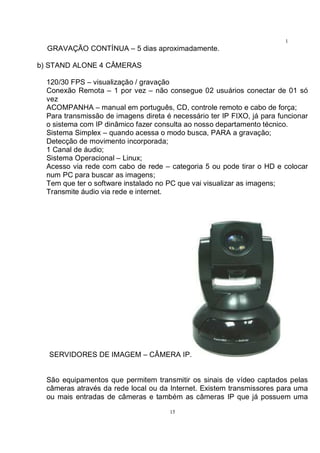 15
1
5GRAVAÇÃO CONTÍNUA – 5 dias aproximadamente.
b) STAND ALONE 4 CÂMERAS
120/30 FPS – visualização / gravação
Conexão Remota – 1 por vez – não consegue 02 usuários conectar de 01 só
vez
ACOMPANHA – manual em português, CD, controle remoto e cabo de força;
Para transmissão de imagens direta é necessário ter IP FIXO, já para funcionar
o sistema com IP dinâmico fazer consulta ao nosso departamento técnico.
Sistema Simplex – quando acessa o modo busca, PARA a gravação;
Detecção de movimento incorporada;
1 Canal de áudio;
Sistema Operacional – Linux;
Acesso via rede com cabo de rede – categoria 5 ou pode tirar o HD e colocar
num PC para buscar as imagens;
Tem que ter o software instalado no PC que vai visualizar as imagens;
Transmite áudio via rede e internet.
SERVIDORES DE IMAGEM – CÂMERA IP.
São equipamentos que permitem transmitir os sinais de vídeo captados pelas
câmeras através da rede local ou da Internet. Existem transmissores para uma
ou mais entradas de câmeras e também as câmeras IP que já possuem uma
 