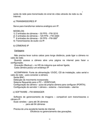 16
1
6saída de rede para transmissão do sinal de vídeo através da rede ou da
Internet.
a) TRANSMISSORES IP
Serve para transformar sistema analógico em IP.
MODELOS:
1) 2 entradas de câmeras – 30 FPS – FW-3210
2) 4 entradas de câmeras – 120 FPS – FW-3440
3)
6 entradas de câmeras – 30 FPS – FW-500A
4) Transmissores de áudio via IP.
b) CÂMERAS IP
Vantagens
Não precisa levar outros cabos para longa distância, pode ligar a câmera no
cabo de rede;
Quando acessa a câmera abre uma página na internet para fazer a
configuração;
Gravação (Backup) – no HD da máquina que estiver ligada;
Cada câmera possui um endereço IP
ACOMPANHA: Fonte de alimentação 12VDC, CD de instalação, cabo serial e
cabo de rede – para conectar a câmera;
Saída BNC;
Detecção de movimento incorporada;
Sistema Requerido para o PC – VERIFICAR;
Configuração da câmera – puxa da própria câmera para configurar (PORTA).
Configuração do servidor = câmera – sistema – transmissão – alarme
c) SOFTWARE – FW-MANAGER
Software de gerenciamento de imagens – compatível com transmissores e
câmera IP.
Duas versões – para até 36 câmeras
- para até 64 câmeras
Precisa de uma excelente banda de internet.
Eficiência no gerenciamento das gravações.
 