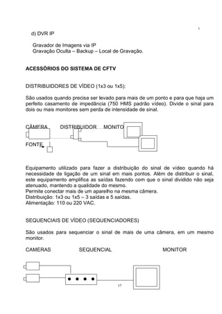17
1
7d) DVR IP
Gravador de Imagens via IP
Gravação Oculta – Backup – Local de Gravação.
ACESSÓRIOS DO SISTEMA DE CFTV
DISTRIBUIDORES DE VÍDEO (1x3 ou 1x5):
São usados quando precisa ser levado para mais de um ponto e para que haja um
perfeito casamento de impedância (750 HMS padrão vídeo). Divide o sinal para
dois ou mais monitores sem perda de intensidade de sinal.
CÂMERA DISTRIBUIDOR MONITORES
FONTE
Equipamento utilizado para fazer a distribuição do sinal de vídeo quando há
necessidade de ligação de um sinal em mais pontos. Além de distribuir o sinal,
este equipamento amplifica as saídas fazendo com que o sinal dividido não seja
atenuado, mantendo a qualidade do mesmo.
Permite conectar mais de um aparelho na mesma câmera.
Distribuição: 1x3 ou 1x5 – 3 saídas e 5 saídas.
Alimentação: 110 ou 220 VAC.
SEQUENCIAIS DE VÍDEO (SEQUENCIADORES)
São usados para sequenciar o sinal de mais de uma câmera, em um mesmo
monitor.
CAMERAS SEQUENCIAL MONITOR
 