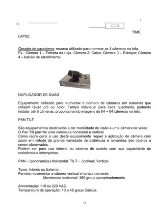 19
1
9
TIME
LAPSE
Gerador de caracteres: recurso utilizado para nomear as 4 câmeras na tela.
Ex.: Câmera 1 – Entrada da Loja, Câmera 2- Caixa; Câmera 3 – Estoque; Câmera
4 – balcão de atendimento.
DUPLICADOR DE QUAD
Equipamento utilizado para aumentar o número de câmeras em sistemas que
utilizam Quad p/b ou color. Tempo individual para cada quadrante; podendo
instalar até 8 câmeras, proporcionando imagens de 04 + 04 câmeras na tela.
PAN TILT
São equipamentos destinados a dar mobilidade de visão a uma câmera de vídeo.
O Pan Tilt permite uma varredura horizontal e vertical.
Como regra geral o uso deste equipamento requer a aplicação de câmera com
zoom em virtude da grande variedade de distâncias e tamanhos dos objetos a
serem observados.
Podem ser para uso interno ou externo de acordo com sua capacidade de
resistência e intempéries.
PAN – (panoramize) Horizontal. TILT - (inclinar) Vertical.
Tipos: Interno ou Externo.
Permite movimentar a câmera vertical e horizontalmente.
Movimento horizontal: 360 graus aproximadamente.
Alimentação: 110 ou 220 VAC.
Temperatura de operação: 10 a 45 graus Celsius.
 