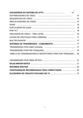 2
2
ACESSÓRIOS DO SISTEMA DE CFTV........................................ 14
DISTRIBUIDORES DE VÍDEO ............................................................... 14
SEQUENCIAIS DE VÍDEO ............................................................................... 14
AMPLIFICADORES DE VÍDEO ....................................................................... 15
QUAD .................. .......................................................................................... 15
DUPLICADOR DE QUAD ................................................................................ 16
PAN TILT ......................................................................................................... 16
GRAVADOR DE VÍDEO – TIME LAPSE........................................................... 16
CAIXAS DE PROTEÇÃO PARA CÂMERAS .................................................. 17
MULTIPLEXADOR ........................................................................................... 17
SISTEMAS DE TRANSMISSÃO – CABEAMENTO........................................... 17
TRANSMISSÃO POR CABO COAXIAL ............................................................ 17
TRANSMISSÃO POR PAR TRANÇADO............................................................. 18
TABELA DE TRANSMISSORES E RECEPTORES PARA PAR TRANÇADO... 20
TRANSMISSÃO POR FIBRA ÓPTICA............................................................... 21
DICAS IMPORTANTES ..................................................................................... 21
SISTEMAS DIGITAIS ........................................................................................ 22
CONFIGURAÇÃO RECOMENDADA PARA COMPUTADOR............................ 30
GLOSSÁRIO DE CIRCUITO FECHADO DE TV ................................................ 31
 