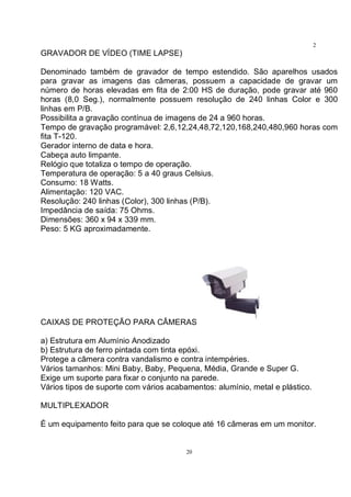 20
2
0GRAVADOR DE VÍDEO (TIME LAPSE)
Denominado também de gravador de tempo estendido. São aparelhos usados
para gravar as imagens das câmeras, possuem a capacidade de gravar um
número de horas elevadas em fita de 2:00 HS de duração, pode gravar até 960
horas (8,0 Seg.), normalmente possuem resolução de 240 linhas Color e 300
linhas em P/B.
Possibilita a gravação contínua de imagens de 24 a 960 horas.
Tempo de gravação programável: 2,6,12,24,48,72,120,168,240,480,960 horas com
fita T-120.
Gerador interno de data e hora.
Cabeça auto limpante.
Relógio que totaliza o tempo de operação.
Temperatura de operação: 5 a 40 graus Celsius.
Consumo: 18 Watts.
Alimentação: 120 VAC.
Resolução: 240 linhas (Color), 300 linhas (P/B).
Impedância de saída: 75 Ohms.
Dimensões: 360 x 94 x 339 mm.
Peso: 5 KG aproximadamente.
CAIXAS DE PROTEÇÃO PARA CÂMERAS
a) Estrutura em Alumínio Anodizado
b) Estrutura de ferro pintada com tinta epóxi.
Protege a câmera contra vandalismo e contra intempéries.
Vários tamanhos: Mini Baby, Baby, Pequena, Média, Grande e Super G.
Exige um suporte para fixar o conjunto na parede.
Vários tipos de suporte com vários acabamentos: alumínio, metal e plástico.
MULTIPLEXADOR
É um equipamento feito para que se coloque até 16 câmeras em um monitor.
 