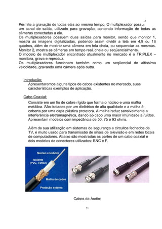 21
2
1Permite a gravação de todas elas ao mesmo tempo. O multiplexador possui
um canal de saída, utilizado para gravação, contendo informação de todas as
câmeras conectadas a ele.
Os multiplexadores possuem duas saídas para monitor, sendo que monitor 1,
mostra as imagens digitalizadas, podendo assim dividir a tela em 4,9 ou 16
quadros, além de mostrar uma câmera em tela cheia, ou sequenciar as mesmas.
Monitor 2, mostra as câmeras em tempo real, cheia ou seqüencialmente.
O modelo de multiplexador encontrado atualmente no mercado é o TRIPLEX –
monitora, grava e reproduz.
Os multiplexadores funcionam também como um seqüencial de altíssima
velocidade, gravando uma câmera após outra.
Introdução:
Apresentaremos alguns tipos de cabos existentes no mercado, suas
características exemplos de aplicação.
Cabo Coaxial:
Consiste em um fio de cobre rígido que forma o núcleo e uma malha
metálica. São isolados por um dielétrico de alta qualidade e a malha é
coberta por uma capa plástica protetora. A malha reduz sensivelmente a
interferência eletromagnética, dando ao cabo uma maior imunidade a ruídos.
Apresentam modelos com impedância de 50, 75 e 93 ohms.
Além de sua utilização em sistemas de segurança e circuitos fechados de
TV, é muito usado para transmissão de sinais de televisão e em redes locais
de computadores. Abaixo são mostradas as partes de um cabo coaxial e
dois modelos de conectores utilizados: BNC e F.
Cabos de Áudio:
 