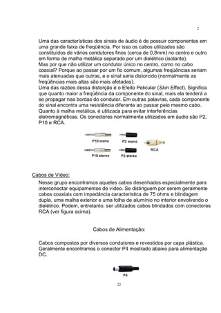 22
2
2
Uma das características dos sinais de áudio é de possuir componentes em
uma grande faixa de freqüência. Por isso os cabos utilizados são
constituídos de vários condutores finos (cerca de 0,8mm) no centro e outro
em forma de malha metálica separado por um dielétrico (isolante).
Mas por que não utilizar um condutor único no centro, como no cabo
coaxial? Porque ao passar por um fio comum, algumas freqüências seriam
mais atenuadas que outras, e o sinal seria distorcido (normalmente as
freqüências mais altas são mais afetadas).
Uma das razões dessa distorção é o Efeito Pelicular (Skin Effect). Significa
que quanto maior a freqüência da componente do sinal, mais ela tenderá a
se propagar nas bordas do condutor. Em outras palavras, cada componente
do sinal encontra uma resistência diferente ao passar pelo mesmo cabo.
Quanto à malha metálica, é utilizada para evitar interferências
eletromagnéticas. Os conectores normalmente utilizados em áudio são P2,
P10 e RCA.
Cabos de Vídeo:
Nesse grupo encontramos aqueles cabos desenhados especialmente para
interconectar equipamentos de vídeo. Se distinguem por serem geralmente
cabos coaxiais com impedância característica de 75 ohms e blindagem
dupla, uma malha exterior e uma folha de alumínio no interior envolvendo o
dielétrico. Podem, entretanto, ser utilizados cabos blindados com conectores
RCA (ver figura acima).
Cabos de Alimentação:
Cabos compostos por diversos condutores e revestidos por capa plástica.
Geralmente encontramos o conector P4 mostrado abaixo para alimentação
DC.
 