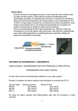 23
2
3Fibras Óticas:
Quando se fala em tecnologia de ponta, o que existe de mais moderno são
os cabos de fibra óptica. A fibra óptica é usada principalmente para
transmissão de dados. É realizada pelo envio de um sinal de luz codificado
dentro do domínio de frequência do infravermelho a uma velocidade de 10 a
15 MHz. O cabo óptico consiste de um filamento de sílica e de plástico, onde
é feita a transmissão da luz. As fontes de transmissão de luz podem ser
diodos emissores de luz (LED) ou lasers semicondutores.
Entre as características da fibra óptica destacam-se: diâmetro muito fino,
comparável a um fio de cabelo, são muito leves, não sofrerem interferências
com ruídos eletromagnéticos e radiofrequências e permitem tráfego de
dados em velocidades muito altas.
SISTEMAS DE TRANSMISSÃO - CABEAMENTO
CABO COAXIAL, TRANSMISSÃO POR PAR TRANÇADO E FIBRA ÓPTICA
TRANSMISSÃO POR CABO COAXIAL:
O meio mais comum de transmissão utilizado é o por cabo coaxial.
Existem 3 modelos de cabos coaxiais mais utilizados no mercado de CFTV:
Tipo de Cabo Câmera colorida câmera P & B
RG-59 220 metros 440 metros
RG-06 300 metros 600 metros
RG-11 400 metros 800 metros
Os tipos de cabos coaxiais são diferenciados pelo tipo de armadura e miolo
condutor.
 