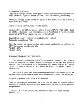 24
2
4É constituído de 4 partes:
Capa: deve proteger contra a exposição ao tempo, existindo forros especiais para
locais úmidos ou exposição ao sol, tipo PVC, Teflon, Polietileno (Uso externo).
Armadura: Protege o cabo contra RF, deve ser 95% cobre, nunca de alumínio e
serve de meio de retorno.
Isolação: Separa a armadura do condutor central.
Condutor: Deve ser 95% de cobre, o calibre é variável (AWG 18,20 e 22) e pode
ser sólido ou trançado (para instalações onde a flexibilidade é importante, cabo
coaxial cristal 75 Ohms próprio para usar em elevadores).
Capacitância (maior = melhor), atenuação (menor = melhor).
Todos são revestidos de PVC.
Obs: Os modelos de cabos coaxiais mais usados atualmente nos sistemas de
CFTV de pequeno e médio porte são:
RGC 59 – 67%.
RGC 59 – 95%.
TRANSMISSÃO POR PAR TRANÇADO:
Transmissão de vídeo acima de 150 metros via cabo coaxial, ocasiona perda
e uma má qualidade de imagem. Utilizando o sistema de par trançado, podemos
alcançar, com boa qualidade, uma distancia de 600 metros P&B ou 400 metros
colorido no sistema passivo e 2.400 metros P&B ou 1.500 metros colorido no
sistema ativo.
Ao utilizar o “HUB” de 4 entradas poderá ser utilizado um simples cabo CAT
5 para transmitir até 4 sinais de vídeo, economizando cabo e tempo de instalação.
Porque a imagem de vídeo “corre” e fica instável?
Pode ser causado por interferência de outro sinal de vídeo ou corrente elétrica,
aterrando o Sistema e isolando a fiação de elétrica do sistema, resolverá a maioria
dos problemas.
O cabo CAT 5 pode ser utilizado para transmissão de sinal de vídeo e dados
simultâneos?
 