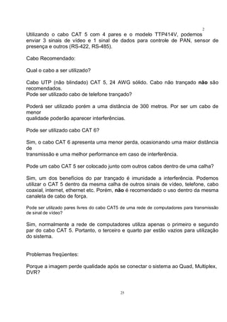 25
2
5Utilizando o cabo CAT 5 com 4 pares e o modelo TTP414V, podemos
enviar 3 sinais de vídeo e 1 sinal de dados para controle de PAN, sensor de
presença e outros (RS-422, RS-485).
Cabo Recomendado:
Qual o cabo a ser utilizado?
Cabo UTP (não blindado) CAT 5, 24 AWG sólido. Cabo não trançado não são
recomendados.
Pode ser utilizado cabo de telefone trançado?
Poderá ser utilizado porém a uma distância de 300 metros. Por ser um cabo de
menor
qualidade poderão aparecer interferências.
Pode ser utilizado cabo CAT 6?
Sim, o cabo CAT 6 apresenta uma menor perda, ocasionando uma maior distância
de
transmissão e uma melhor performance em caso de interferência.
Pode um cabo CAT 5 ser colocado junto com outros cabos dentro de uma calha?
Sim, um dos benefícios do par trançado é imunidade a interferência. Podemos
utilizar o CAT 5 dentro da mesma calha de outros sinais de vídeo, telefone, cabo
coaxial, internet, ethernet etc. Porém, não é recomendado o uso dentro da mesma
canaleta de cabo de força.
Pode ser utilizado pares livres do cabo CAT5 de uma rede de computadores para transmissão
de sinal de vídeo?
Sim, normalmente a rede de computadores utiliza apenas o primeiro e segundo
par do cabo CAT 5. Portanto, o terceiro e quarto par estão vazios para utilização
do sistema.
Problemas freqüentes:
Porque a imagem perde qualidade após se conectar o sistema ao Quad, Multiplex,
DVR?
 