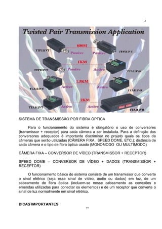 27
2
7
SISTEMA DE TRANSMISSÃO POR FIBRA ÓPTICA
Para o funcionamento do sistema é obrigatório o uso de conversores
(transmissor + receptor) para cada câmera a ser instalada. Para a definição dos
conversores adequados é importante discriminar no projeto quais os tipos de
câmeras que serão utilizadas (CÂMERA FIXA , SPEED DOME, ETC.); distância de
cada câmera e o tipo de fibra óptica usado (MONOMODO OU MULTIMODO)
CÂMERA FIXA – CONVERSOR DE VÍDEO (TRANSMISSOR + RECEPTOR)
SPEED DOME – CONVERSOR DE VÍDEO + DADOS (TRANSMISSOR +
RECEPTOR)
O funcionamento básico do sistema consiste de um transmissor que converte
o sinal elétrico (seja esse sinal de vídeo, áudio ou dados) em luz, de um
cabeamento de fibra óptica (incluem-se nesse cabeamento as conexões e
emendas utilizadas para conectar os elementos) e de um receptor que converte o
sinal de luz normalmente em sinal elétrico.
DICAS IMPORTANTES
 