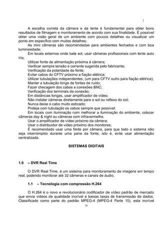 28
2
8
A escolha correta da câmera e da lente é fundamental para obter bons
resultados de filmagem e monitoramento de acordo com sua finalidade. É possível
obter uma visão geral de um ambiente com poucos detalhes ou visualizar um
ponto em específico com muitos detalhes;
As mini câmeras são recomendadas para ambientes fechados e com boa
luminosidade;
Em locais externos onde bate sol, usar câmeras profissionais com lente auto
íris;
Utilizar fonte de alimentação próxima à câmera;
Verificar sempre tensão e corrente sugerida pelo fabricante;
Verificação da polaridade da fonte;
Evitar cabos do CFTV próximo a fiação elétrica;
Utilizar tubulações independentes, (um para CFTV outro para fiação elétrica);
Manter a tubulação longe de fontes de ruído;
Fazer checagem dos cabos e conexões BNC;
Verificação dos terminais de conexão;
Em distâncias longas, usar amplificador de vídeo;
Não instalar câmeras diretamente para o sol ou reflexo do sol;
Nunca deixe o cabo muito esticado;
Proteja com tubulação os cabos sempre que possível;
Em locais com iluminação ruim melhorar a iluminação do ambiente, colocar
câmeras day & night ou câmeras com infravermelho.
Usar o amplificador de vídeo próximo da câmera;
Usar o distribuidor de vídeo próximo dos monitores;
É recomendado usar uma fonte por câmera, para que todo o sistema não
seja interrompido durante uma pane da fonte, isto é, evite usar alimentação
centralizada.
SISTEMAS DIGITAIS
1.0 – DVR Real Time
O DVR Real Time, é um sistema para monitoramento de imagens em tempo
real, podendo monitorar até 32 câmeras e canais de áudio.
1.1 – Tecnologia com compressão H.264
O H.264 é o novo e revolucionário codificador de vídeo padrão de mercado
que envia vídeos de qualidade incrível a baixas taxas de transmissão de dados.
Classificado como parte do padrão MPEG-4 (MPEG-4 Parte 10), esta incrível
 