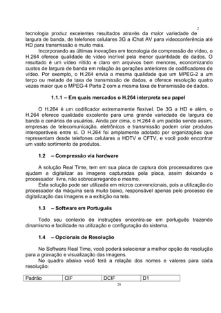 29
2
9tecnologia produz excelentes resultados através da maior variedade de
largura de banda, de telefones celulares 3G a iChat AV para videoconferência até
HD para transmissão e muito mais.
Incorporando as últimas inovações em tecnologia de compressão de vídeo, o
H.264 oferece qualidade de vídeo incrível pela menor quantidade de dados. O
resultado é um vídeo nítido e claro em arquivos bem menores, economizando
custos de largura de banda em relação às gerações anteriores de codificadores de
vídeo. Por exemplo, o H.264 envia a mesma qualidade que um MPEG-2 a um
terço ou metade de taxa de transmissão de dados, e oferece resolução quatro
vezes maior que o MPEG-4 Parte 2 com a mesma taxa de transmissão de dados.
1.1.1 – Em quais mercados o H.264 interpreta seu papel
O H.264 é um codificador extremamente flexível. De 3G a HD e além, o
H.264 oferece qualidade excelente para uma grande variedade de largura de
banda e cenários de usuários. Ainda por cima, o H.264 é um padrão sendo assim,
empresas de telecomunicação, eletrônicos e transmissão podem criar produtos
interoperáveis entre si. O H.264 foi amplamente adotado por organizações que
representam desde telefones celulares a HDTV e CFTV, e você pode encontrar
um vasto sortimento de produtos.
1.2 – Compressão via hardware
A solução Real Time, tem em sua placa de captura dois processadores que
ajudam a digitalizar as imagens capturadas pela placa, assim deixando o
processador livre, não sobrecarregando o mesmo.
Esta solução pode ser utilizada em micros convencionais, pois a utilização do
processador da máquina será muito baixo, responsável apenas pelo processo de
digitalização das imagens e a exibição na tela.
1.3 – Software em Português
Todo seu contexto de instruções encontra-se em português trazendo
dinamismo e facilidade na utilização e configuração do sistema.
1.4 – Opcionais de Resolução
No Software Real Time, você poderá selecionar a melhor opção de resolução
para a gravação e visualização das imagens.
No quadro abaixo você terá a relação dos nomes e valores para cada
resolução:
Padrão CIF DCIF D1
 