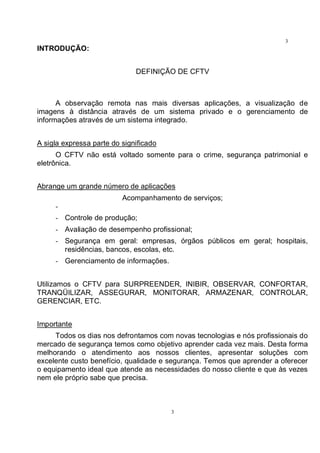 3
3
INTRODUÇÃO:
DEFINIÇÃO DE CFTV
A observação remota nas mais diversas aplicações, a visualização de
imagens à distância através de um sistema privado e o gerenciamento de
informações através de um sistema integrado.
A sigla expressa parte do significado
O CFTV não está voltado somente para o crime, segurança patrimonial e
eletrônica.
Abrange um grande número de aplicações
Acompanhamento de serviços;
-
- Controle de produção;
- Avaliação de desempenho profissional;
- Segurança em geral: empresas, órgãos públicos em geral; hospitais,
residências, bancos, escolas, etc.
- Gerenciamento de informações.
Utilizamos o CFTV para SURPREENDER, INIBIR, OBSERVAR, CONFORTAR,
TRANQÜILIZAR, ASSEGURAR, MONITORAR, ARMAZENAR, CONTROLAR,
GERENCIAR, ETC.
Importante
Todos os dias nos defrontamos com novas tecnologias e nós profissionais do
mercado de segurança temos como objetivo aprender cada vez mais. Desta forma
melhorando o atendimento aos nossos clientes, apresentar soluções com
excelente custo benefício, qualidade e segurança. Temos que aprender a oferecer
o equipamento ideal que atende as necessidades do nosso cliente e que às vezes
nem ele próprio sabe que precisa.
 