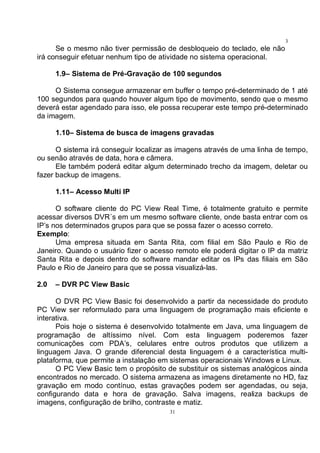 31
3
1Se o mesmo não tiver permissão de desbloqueio do teclado, ele não
irá conseguir efetuar nenhum tipo de atividade no sistema operacional.
1.9– Sistema de Pré-Gravação de 100 segundos
O Sistema consegue armazenar em buffer o tempo pré-determinado de 1 até
100 segundos para quando houver algum tipo de movimento, sendo que o mesmo
deverá estar agendado para isso, ele possa recuperar este tempo pré-determinado
da imagem.
1.10– Sistema de busca de imagens gravadas
O sistema irá conseguir localizar as imagens através de uma linha de tempo,
ou senão através de data, hora e câmera.
Ele também poderá editar algum determinado trecho da imagem, deletar ou
fazer backup de imagens.
1.11– Acesso Multi IP
O software cliente do PC View Real Time, é totalmente gratuito e permite
acessar diversos DVR´s em um mesmo software cliente, onde basta entrar com os
IP’s nos determinados grupos para que se possa fazer o acesso correto.
Exemplo:
Uma empresa situada em Santa Rita, com filial em São Paulo e Rio de
Janeiro. Quando o usuário fizer o acesso remoto ele poderá digitar o IP da matriz
Santa Rita e depois dentro do software mandar editar os IPs das filiais em São
Paulo e Rio de Janeiro para que se possa visualizá-las.
2.0 – DVR PC View Basic
O DVR PC View Basic foi desenvolvido a partir da necessidade do produto
PC View ser reformulado para uma linguagem de programação mais eficiente e
interativa.
Pois hoje o sistema é desenvolvido totalmente em Java, uma linguagem de
programação de altíssimo nível. Com esta linguagem poderemos fazer
comunicações com PDA’s, celulares entre outros produtos que utilizem a
linguagem Java. O grande diferencial desta linguagem é a característica multi-
plataforma, que permite a instalação em sistemas operacionais Windows e Linux.
O PC View Basic tem o propósito de substituir os sistemas analógicos ainda
encontrados no mercado. O sistema armazena as imagens diretamente no HD, faz
gravação em modo contínuo, estas gravações podem ser agendadas, ou seja,
configurando data e hora de gravação. Salva imagens, realiza backups de
imagens, configuração de brilho, contraste e matiz.
 