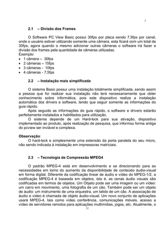 32
3
2
2.1 – Divisão dos Frames
O Software PC View Basic possui 30fps por placa sendo 7,5fps por canal,
onde o usuário estiver utilizando somente uma câmera, esta ficará com um total de
30fps, agora quando o mesmo adicionar outras câmeras o software irá fazer a
divisão dos frames pela quantidade de câmeras utilizadas.
Exemplo:
• 1 câmera – 30fps
• 2 câmeras – 15fps
• 3 câmeras - 10fps
• 4 câmeras - 7,5fps
2.2 – Instalação mais simplificada
O sistema Basic possui uma instalação totalmente simplificada, sendo assim
a pessoa que for realizar sua instalação não terá necessariamente que obter
conhecimento sobre informática, pois este dispositivo realiza a instalação
automática dos drivers e software, tendo que seguir somente as informações do
guia rápido.
Após seguido as informações do guia rápido, o software e drivers estarão
perfeitamente instalados e habilitados para utilização.
O sistema depende de um Hard-lock para sua ativação, dispositivo
implementado ao produto, após realização de pesquisa, que informou forma antiga
do pcview ser inviável e complexa.
Observação:
O hard-lock e simplesmente uma extensão da porta paralela do seu micro,
não sendo indicada à instalação em impressoras matriciais.
2.3 – Tecnologia de Compressão MPEG4
O padrão MPEG-4 está em desenvolvimento e se direcionando para as
necessidades em torno do aumento da disponibilidade de conteúdo áudio-visual
em forma digital. Diferente da codificação linear de áudio e vídeo do MPEG-1/2, a
codificação MPEG-4 é baseada em objetos, isto é, as cenas áudio visuais são
codificadas em termos de objetos. Um Objeto pode ser uma imagem ou um vídeo:
um carro em movimento, uma fotografia de um cão. Também pode ser um objeto
de áudio: um instrumento de uma orquestra, um latido de um cão. A associação de
áudio e vídeo é chamada de objeto áudio-visual. Um novo conjunto de aplicações
usará MPEG-4, tais como vídeo conferência, comunicações móveis, acesso a
vídeo de servidores remotos para aplicações multimídias, jogos, etc. Atualmente, o
 