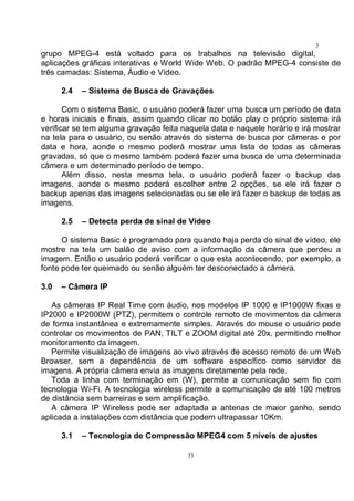 33
3
3grupo MPEG-4 está voltado para os trabalhos na televisão digital,
aplicações gráficas interativas e World Wide Web. O padrão MPEG-4 consiste de
três camadas: Sistema, Áudio e Vídeo.
2.4 – Sistema de Busca de Gravações
Com o sistema Basic, o usuário poderá fazer uma busca um período de data
e horas iniciais e finais, assim quando clicar no botão play o próprio sistema irá
verificar se tem alguma gravação feita naquela data e naquele horário e irá mostrar
na tela para o usuário, ou senão através do sistema de busca por câmeras e por
data e hora, aonde o mesmo poderá mostrar uma lista de todas as câmeras
gravadas, só que o mesmo também poderá fazer uma busca de uma determinada
câmera e um determinado período de tempo.
Além disso, nesta mesma tela, o usuário poderá fazer o backup das
imagens, aonde o mesmo poderá escolher entre 2 opções, se ele irá fazer o
backup apenas das imagens selecionadas ou se ele irá fazer o backup de todas as
imagens.
2.5 – Detecta perda de sinal de Vídeo
O sistema Basic é programado para quando haja perda do sinal de vídeo, ele
mostre na tela um balão de aviso com a informação da câmera que perdeu a
imagem. Então o usuário poderá verificar o que esta acontecendo, por exemplo, a
fonte pode ter queimado ou senão alguém ter desconectado a câmera.
3.0 – Câmera IP
As câmeras IP Real Time com áudio, nos modelos IP 1000 e IP1000W fixas e
IP2000 e IP2000W (PTZ), permitem o controle remoto de movimentos da câmera
de forma instantânea e extremamente simples. Através do mouse o usuário pode
controlar os movimentos de PAN, TILT e ZOOM digital até 20x, permitindo melhor
monitoramento da imagem.
Permite visualização de imagens ao vivo através de acesso remoto de um Web
Browser, sem a dependência de um software específico como servidor de
imagens. A própria câmera envia as imagens diretamente pela rede.
Toda a linha com terminação em (W), permite a comunicação sem fio com
tecnologia Wi-Fi. A tecnologia wireless permite a comunicação de até 100 metros
de distância sem barreiras e sem amplificação.
A câmera IP Wireless pode ser adaptada a antenas de maior ganho, sendo
aplicada a instalações com distância que podem ultrapassar 10Km.
3.1 – Tecnologia de Compressão MPEG4 com 5 níveis de ajustes
 