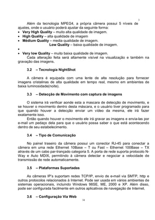 34
3
4Além da tecnologia MPEG4, a própria câmera possui 5 níveis de
ajustes, onde o usuário poderá ajustar da seguinte forma:
• Very High Quality – muito alta qualidade de imagem.
• High Quality – alta qualidade de imagem
• Médium Quality – media qualidade de imagem.
Low Quality – baixa qualidade de imagem.
•
• Very low Quality – muito baixa qualidade de imagem.
Cada alteração feita será altamente visível na visualização e também na
gravação das imagens.
3.2 – Tecnologia NightShot
A câmera é equipada com uma lente de alta resolução para fornecer
imagens cristalinas de alta qualidade em tempo real, mesmo em ambientes de
baixa luminosidade(noite).
3.3 – Detecção de Movimento com captura de imagens
O sistema irá verificar aonde esta a mascara de detecção de movimento, e
se houver o movimento dentro desta máscara, e o usuário tiver programado para
que quando houver a detecção enviar um vídeo da mesma, ele irá fazer
exatamente isso.
Então quando houver o movimento ele irá gravar as imagens e envia-las por
e-mail um pedaço dela para que o usuário possa saber o que está acontecendo
dentro de seu estabelecimento.
3.4 – Tipo de Comunicação
No painel traseiro da câmera possui um conector RJ-45 para conectar a
câmera em uma rede Ethernet 10Base – T ou Fast – Ethernet 100Base – TX
através de um cabo par-trançado categoria 5. A porta de rede suporta protocolo N-
Way e Auto MDIX, permitindo à câmera detectar e negociar a velocidade de
transmissão de rede automaticamente.
3.5 – Plataformas Suportadas
As câmeras IP’s suportam redes TCP/IP, envio de e-mail via SMTP, http e
outros protocolos relacionados à Internet. Pode ser usada em vários ambientes de
sistemas operacionais, incluindo Windows 98SE, ME, 2000 e XP. Além disso,
pode ser configurada facilmente em outros aplicativos de navegação de Internet.
3.6 – Configuração Via Web
 