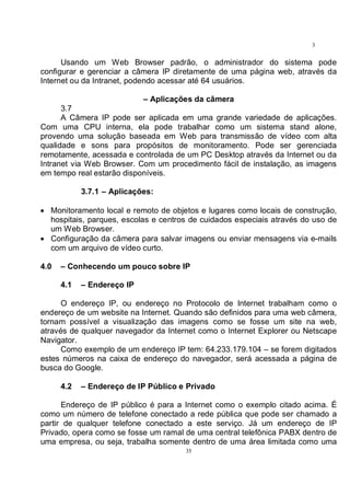 35
3
5
Usando um Web Browser padrão, o administrador do sistema pode
configurar e gerenciar a câmera IP diretamente de uma página web, através da
Internet ou da Intranet, podendo acessar até 64 usuários.
– Aplicações da câmera
3.7
A Câmera IP pode ser aplicada em uma grande variedade de aplicações.
Com uma CPU interna, ela pode trabalhar como um sistema stand alone,
provendo uma solução baseada em Web para transmissão de vídeo com alta
qualidade e sons para propósitos de monitoramento. Pode ser gerenciada
remotamente, acessada e controlada de um PC Desktop através da Internet ou da
Intranet via Web Browser. Com um procedimento fácil de instalação, as imagens
em tempo real estarão disponíveis.
3.7.1 – Aplicações:
• Monitoramento local e remoto de objetos e lugares como locais de construção,
hospitais, parques, escolas e centros de cuidados especiais através do uso de
um Web Browser.
• Configuração da câmera para salvar imagens ou enviar mensagens via e-mails
com um arquivo de vídeo curto.
4.0 – Conhecendo um pouco sobre IP
4.1 – Endereço IP
O endereço IP, ou endereço no Protocolo de Internet trabalham como o
endereço de um website na Internet. Quando são definidos para uma web câmera,
tornam possível a visualização das imagens como se fosse um site na web,
através de qualquer navegador da Internet como o Internet Explorer ou Netscape
Navigator.
Como exemplo de um endereço IP tem: 64.233.179.104 – se forem digitados
estes números na caixa de endereço do navegador, será acessada a página de
busca do Google.
4.2 – Endereço de IP Público e Privado
Endereço de IP público é para a Internet como o exemplo citado acima. É
como um número de telefone conectado a rede pública que pode ser chamado a
partir de qualquer telefone conectado a este serviço. Já um endereço de IP
Privado, opera como se fosse um ramal de uma central telefônica PABX dentro de
uma empresa, ou seja, trabalha somente dentro de uma área limitada como uma
 