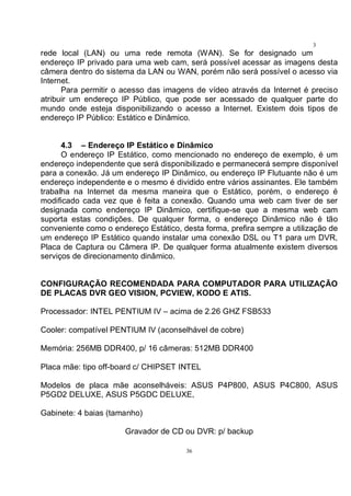 36
3
6rede local (LAN) ou uma rede remota (WAN). Se for designado um
endereço IP privado para uma web cam, será possível acessar as imagens desta
câmera dentro do sistema da LAN ou WAN, porém não será possível o acesso via
Internet.
Para permitir o acesso das imagens de vídeo através da Internet é preciso
atribuir um endereço IP Público, que pode ser acessado de qualquer parte do
mundo onde esteja disponibilizando o acesso a Internet. Existem dois tipos de
endereço IP Público: Estático e Dinâmico.
4.3 – Endereço IP Estático e Dinâmico
O endereço IP Estático, como mencionado no endereço de exemplo, é um
endereço independente que será disponibilizado e permanecerá sempre disponível
para a conexão. Já um endereço IP Dinâmico, ou endereço IP Flutuante não é um
endereço independente e o mesmo é dividido entre vários assinantes. Ele também
trabalha na Internet da mesma maneira que o Estático, porém, o endereço é
modificado cada vez que é feita a conexão. Quando uma web cam tiver de ser
designada como endereço IP Dinâmico, certifique-se que a mesma web cam
suporta estas condições. De qualquer forma, o endereço Dinâmico não é tão
conveniente como o endereço Estático, desta forma, prefira sempre a utilização de
um endereço IP Estático quando instalar uma conexão DSL ou T1 para um DVR,
Placa de Captura ou Câmera IP. De qualquer forma atualmente existem diversos
serviços de direcionamento dinâmico.
CONFIGURAÇÃO RECOMENDADA PARA COMPUTADOR PARA UTILIZAÇÃO
DE PLACAS DVR GEO VISION, PCVIEW, KODO E ATIS.
Processador: INTEL PENTIUM IV – acima de 2.26 GHZ FSB533
Cooler: compatível PENTIUM IV (aconselhável de cobre)
Memória: 256MB DDR400, p/ 16 câmeras: 512MB DDR400
Placa mãe: tipo off-board c/ CHIPSET INTEL
Modelos de placa mãe aconselháveis: ASUS P4P800, ASUS P4C800, ASUS
P5GD2 DELUXE, ASUS P5GDC DELUXE,
Gabinete: 4 baias (tamanho)
Gravador de CD ou DVR: p/ backup
 
