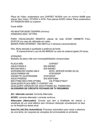 37
3
7
Placa de Vídeo: aceleradora com CHIPSET NVIDIA com no mínimo 64MB para
placas Geo Vision, PCVIEW e ATIS. Para placas KODO utilizar Placa aceleradora
ATI RADEON 9550 ou superior.
Fonte 400W
HD MAXTOR 80GB 7200RPM (mínimo)
WINDOWS 2000 / XP PRO
PARA VISUALIZAÇÃO REMOTA: placas de rede 3COM 100MBITS FULL
DUPLEX (no caso de utilização em rede)
BANDA PARA INTERNET: 256 KBITS p/ 4 câmeras (recomendável)
Obs. Muita atenção à qualidade e potência da fonte;
É imprescindível o uso de NO-BREAK no caso do sistema ligado 24 horas;
ATENÇÃO:
Modelos de placa mãe com incompatibilidades comprovadas:
PLACA MÂE CHIPSET
ASUS P4S8X-X SIS 658/963
MSI 648 MAX-L SIS 648/963
SUPERMICRO X5SSE-GM-0 INTEL SERVER WORK GC-SL
ASUS P4R800-VM ATI9100IGP
GIGABYTE GA-8TRS300M ATI9100IGP
ASUS P4S800D SIS 655FX/964
MSI PT880 NEO-FIRS (PT880) VIA PT880/VT8237
QUALQUER PLACA MÃE C/ CHIPSET VIA
QUALQUER VARIAÇÃO DA ASUS P4S800 (Ex. P4S800-MX).
GLOSSÁRIO DE CIRCUITO FECHADO DE TV RESUMIDO
AC / alternate current: Corrente Alternada.
AC/DC: corrente alternada / corrente contínua.
Attenuator [Atenuador]: Circuito que tem a finalidade de reduzir a
amplitude de um sinal elétrico sem introduzir distorção considerável na fase
ou na freqüência desse sinal.
Auto Íris (AI) [Íris Automático]: Processo automático para variar a abertura
de uma lente, em resposta às variações de luminosidade no ambiente.
 