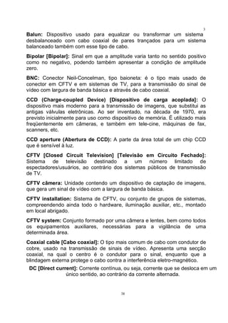 38
3
8Balun: Dispositivo usado para equalizar ou transformar um sistema
desbalanceado com cabo coaxial de pares trançados para um sistema
balanceado também com esse tipo de cabo.
Bipolar [Bipolar]: Sinal em que a amplitude varia tanto no sentido positivo
como no negativo, podendo também apresentar a condição de amplitude
zero.
BNC: Conector Neil-Concelman, tipo baioneta: é o tipo mais usado de
conector em CFTV e em sistemas de TV, para a transmissão do sinal de
vídeo com largura de banda básica e através de cabo coaxial.
CCD (Charge-coupled Device) [Dispositivo de carga acoplada]: O
dispositivo mais moderno para a transmissão de imagens, que substitui as
antigas válvulas eletrônicas. Ao ser inventado, na década de 1970, era
previsto inicialmente para uso como dispositivo de memória. É utilizado mais
freqüentemente em câmeras, e também em tele-cine, máquinas de fax,
scanners, etc.
CCD aperture (Abertura de CCD): A parte da área total de um chip CCD
que é sensível à luz.
CFTV [Closed Circuit Television] [Televisão em Circuito Fechado]:
Sistema de televisão destinado a um número limitado de
espectadores/usuários, ao contrário dos sistemas públicos de transmissão
de TV.
CFTV câmera: Unidade contendo um dispositivo de captação de imagens,
que gera um sinal de vídeo com a largura de banda básica.
CFTV installation: Sistema de CFTV, ou conjunto de grupos de sistemas,
compreendendo ainda todo o hardware, iluminação auxiliar, etc., montado
em local abrigado.
CFTV system: Conjunto formado por uma câmera e lentes, bem como todos
os equipamentos auxiliares, necessárias para a vigilância de uma
determinada área.
Coaxial cable [Cabo coaxial]: O tipo mais comum de cabo com condutor de
cobre, usado na transmissão de sinais de vídeo. Apresenta uma secção
coaxial, na qual o centro é o condutor para o sinal, enquanto que a
blindagem externa protege o cabo contra a interferência eletro-magnético.
DC [Direct current]: Corrente contínua, ou seja, corrente que se desloca em um
único sentido, ao contrário da corrente alternada.
 