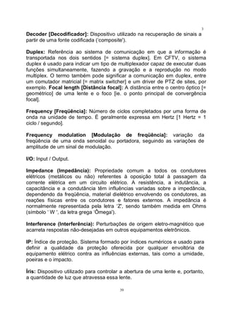 39
3
9Decoder [Decodificador]: Dispositivo utilizado na recuperação de sinais a
partir de uma fonte codificada (‘composite').
Duplex: Referência ao sistema de comunicação em que a informação é
transportada nos dois sentidos [= sistema duplex]. Em CFTV, o sistema
duplex é usado para indicar um tipo de multiplexador capaz de executar duas
funções simultaneamente, fazendo a gravação e a reprodução no modo
multiplex. O termo também pode significar a comunicação em duplex, entre
um comutador matricial [= matrix switcher] e um driver de PTZ de sites, por
exemplo. Focal length [Distância focal]: A distância entre o centro óptico [=
geométrico] de uma lente e o foco [ie. o ponto principal de convergência
focal].
Frequency [Freqüência]: Número de ciclos completados por uma forma de
onda na unidade de tempo. É geralmente expressa em Hertz [1 Hertz = 1
ciclo / segundo].
Frequency modulation [Modulação de freqüência]: variação da
freqüência de uma onda senoidal ou portadora, seguindo as variações de
amplitude de um sinal de modulação.
I/O: Input / Output.
Impedance (Impedância): Propriedade comum a todos os condutores
elétricos (metálicos ou não) referentes à oposição total à passagem da
corrente elétrica em um circuito elétrico. A resistência, a indutância, a
capacitância e a condutância têm influências variadas sobre a impedância,
dependendo da freqüência, material dielétrico envolvendo os condutores, as
reações físicas entre os condutores e fatores externos. A impedância é
normalmente representada pela letra ‘Z', sendo também medida em Ohms
(símbolo ‘ W ', da letra grega ‘Ômega').
Interference (Interferência): Perturbações de origem eletro-magnético que
acarreta respostas não-desejadas em outros equipamentos eletrônicos.
IP: Índice de proteção. Sistema formado por índices numéricos e usado para
definir a qualidade da proteção oferecida por qualquer envoltória de
equipamento elétrico contra as influências externas, tais como a umidade,
poeiras e o impacto.
Íris: Dispositivo utilizado para controlar a abertura de uma lente e, portanto,
a quantidade de luz que atravessa essa lente.
 