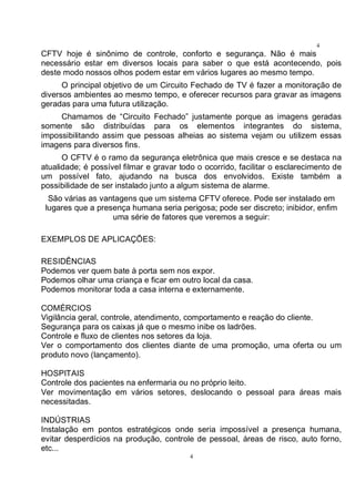 4
4
CFTV hoje é sinônimo de controle, conforto e segurança. Não é mais
necessário estar em diversos locais para saber o que está acontecendo, pois
deste modo nossos olhos podem estar em vários lugares ao mesmo tempo.
O principal objetivo de um Circuito Fechado de TV é fazer a monitoração de
diversos ambientes ao mesmo tempo, e oferecer recursos para gravar as imagens
geradas para uma futura utilização.
Chamamos de “Circuito Fechado” justamente porque as imagens geradas
somente são distribuídas para os elementos integrantes do sistema,
impossibilitando assim que pessoas alheias ao sistema vejam ou utilizem essas
imagens para diversos fins.
O CFTV é o ramo da segurança eletrônica que mais cresce e se destaca na
atualidade; é possível filmar e gravar todo o ocorrido, facilitar o esclarecimento de
um possível fato, ajudando na busca dos envolvidos. Existe também a
possibilidade de ser instalado junto a algum sistema de alarme.
São várias as vantagens que um sistema CFTV oferece. Pode ser instalado em
lugares que a presença humana seria perigosa; pode ser discreto; inibidor, enfim
uma série de fatores que veremos a seguir:
EXEMPLOS DE APLICAÇÕES:
RESIDÊNCIAS
Podemos ver quem bate à porta sem nos expor.
Podemos olhar uma criança e ficar em outro local da casa.
Podemos monitorar toda a casa interna e externamente.
COMÉRCIOS
Vigilância geral, controle, atendimento, comportamento e reação do cliente.
Segurança para os caixas já que o mesmo inibe os ladrões.
Controle e fluxo de clientes nos setores da loja.
Ver o comportamento dos clientes diante de uma promoção, uma oferta ou um
produto novo (lançamento).
HOSPITAIS
Controle dos pacientes na enfermaria ou no próprio leito.
Ver movimentação em vários setores, deslocando o pessoal para áreas mais
necessitadas.
INDÚSTRIAS
Instalação em pontos estratégicos onde seria impossível a presença humana,
evitar desperdícios na produção, controle de pessoal, áreas de risco, auto forno,
etc...
 