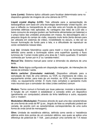 40
4
0Lens (Lente): Sistema óptico utilizado para focalizar determinada cena no
dispositivo gerador de imagens de uma câmera de CFTV.
Liquid crystal display (LCD): Tela utilizada para a apresentação de
textos/gráficos com base em uma tecnologia denominada ‘cristal líquido', em
que a reflexão ou transparência de uma tela varia em função de diminutas
correntes elétricas nela aplicadas. As vantagens das telas de LCD são o
baixo consumo de energia (podem ser facilmente alimentadas por baterias) e
o preço baixo das unidades produzidas em massa. As desvantagens são o
pequeno ângulo do campo de visão, resposta muito lenta (lenta demais para
ser utilizada em sistemas de vídeo), invisibilidade no escuro, a não ser se
houver iluminação de fundo para a tela, e a dificuldade de reproduzir as
cores verdadeiras nessas telas.
Lux (lx): Unidade fotométrica usada para medir o nível de iluminação. É
definida como sendo a iluminação sobre uma superfície quando o fluxo
luminoso de 1 lumen incide sobre uma área de 1 metro quadrado. É também
conhecida por ‘lumen por m 2' ou ‘candela-metro'.
Manual Íris: Sistema manual para variar a dimensão da abertura de uma
lente.
Matrix: Rede lógica configurada em disposição retangular, de interseções de
canais de entrada / saída.
Matrix switcher (Comutador matricial): Dispositivo utilizado para a
comutação de mais de uma câmera, ou VCR, ou impressora de vídeo, ou
equipamento similar, para mais de um monitor, ou VCR, ou impressora de
vídeo, ou equipamento similar. É muito mais complexo e apresenta muito
mais recursos que o comutador de vídeo (vídeo switcher) comum
Modem: Termo comum é formado por duas palavras: modular e demodular.
A função de um modem é estabelecer a conexão entre um dispositivo
(geralmente um computador) através da linha telefônica e outro, equipado
com o ‘modem'.
Modulation (Modulação): Processo através do qual uma das características
de uma forma de onda de RF (p.ex., ângulo de fase ou amplitude) poderá ser
variada, de acordo com as características correspondentes de uma outra
forma de onda (sinal de mensagem).
Ohm: Unidade de resistência elétrica, definida como sendo a ‘resistência
elétrica entre dois pontos de um condutor elétrico, aos quais se aplica uma
diferença de potencial de 1 Volt , para produzir uma corrente de 1 A nesse
 